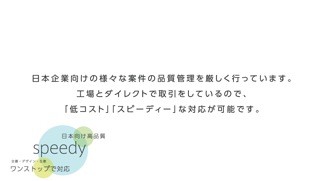 日本企業向けの様々な案件の品質管理を厳しく行っています。工場とダイレクトで取引をしているので、「低コスト」「スピーディー」な対応が可能です。日本向け高品質 speedy 企画・デザイン・生産ワンストップで対応