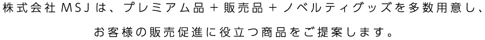 株式会社MSJは、プレミアム品+販売品+ノベルティグッズを多数用意し、お客様の販売促進に役立つ商品をご提案します。